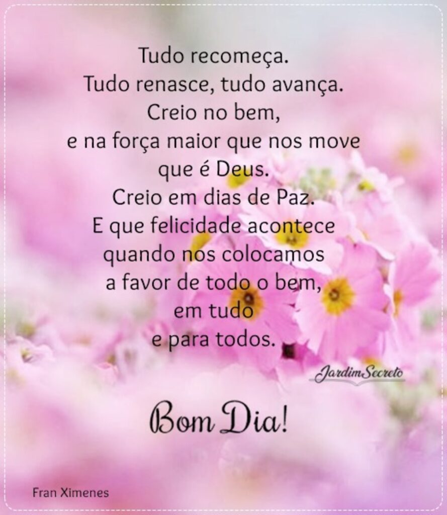 Tudo recomença. Tudo renasce, tudo avança. Creio no bem, e na força maior que nos move que é Deus. Creio em dias de Paz. E que felicidade econtece quando nos colocamos a favor de todo o bem, em tudo e para todos. Bom Dia! (Jardim Secreto)