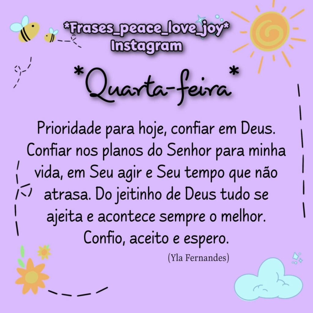 Quarta-feira. Prioridade para hoje, confiar em Deus. Confiar nos planos do Senhor para minha vida, em Seu agir e Seu tempo que não atrasa. Do jeitinho de Deus tudo se ajeita e acontece sempre o melhor. Confio, aceito e espero. - Yla Fernandes