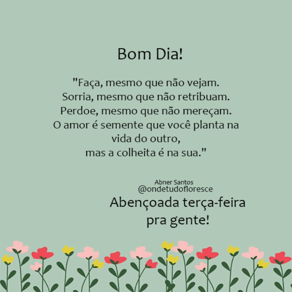 Bom Dia! "Faça, mesmo que não vejam. Sorria, mesmo que não retribuam. Perdoe, mesmo que não mereçam. O amor é semente que você planta na vida do outro, mas a colheita é na sua." Abençoada terça-feira pra gente!