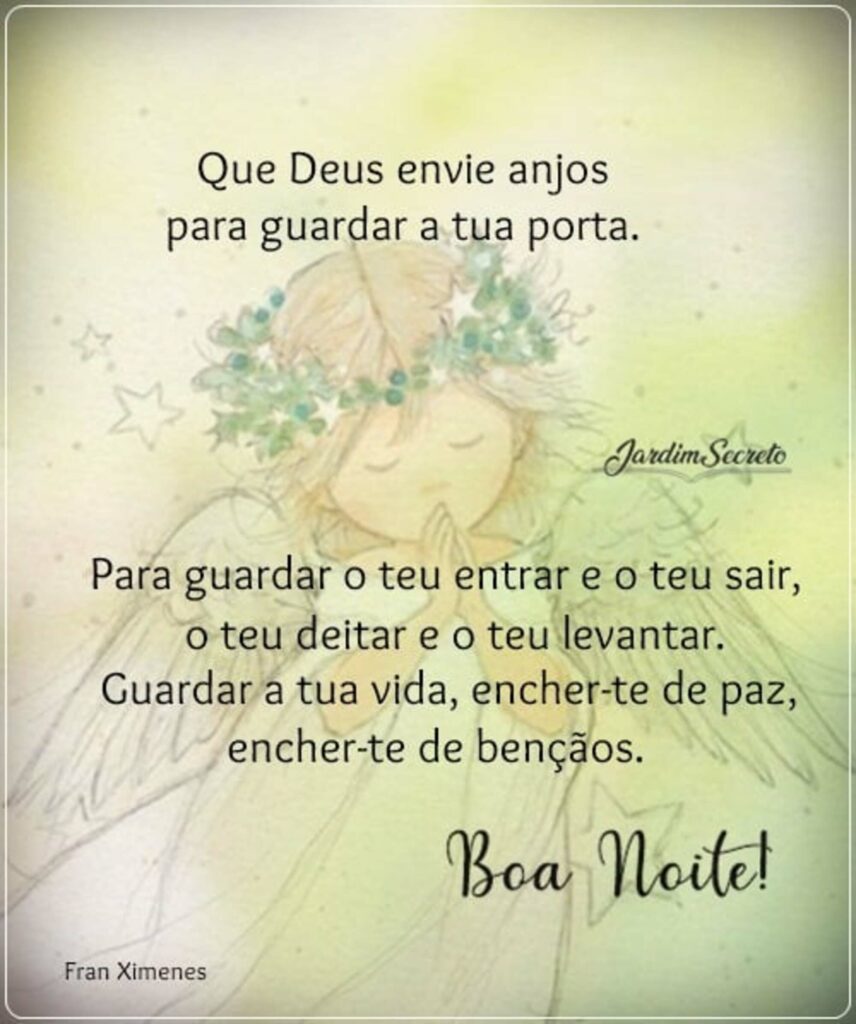 Que Deus envie anjos para guardar a tua porta. Para guardar o teu entrar e o teu sair, o teu deitar e o teu levantar. Guardar a tua vida, encher-te de paz, encher-te de bençãos. Boa Noite!