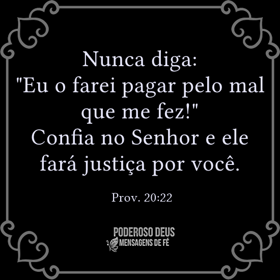 Nunca diga: "Eu o farei pagar pelo mal que me faz!" Confia no Senhor e ele fará justiça por você. - Prov. 20:22