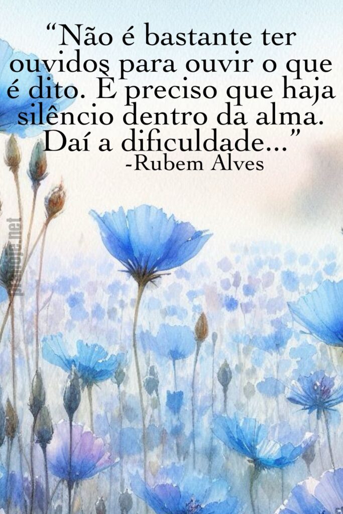 “Não é bastante ter ouvidos para ouvir o que é dito. É preciso que haja silêncio dentro da alma. Daí a dificuldade...” -Rubem Alves